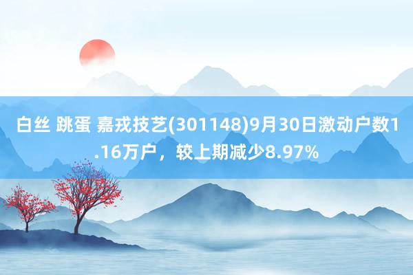 白丝 跳蛋 嘉戎技艺(301148)9月30日激动户数1.16万户，较上期减少8.97%