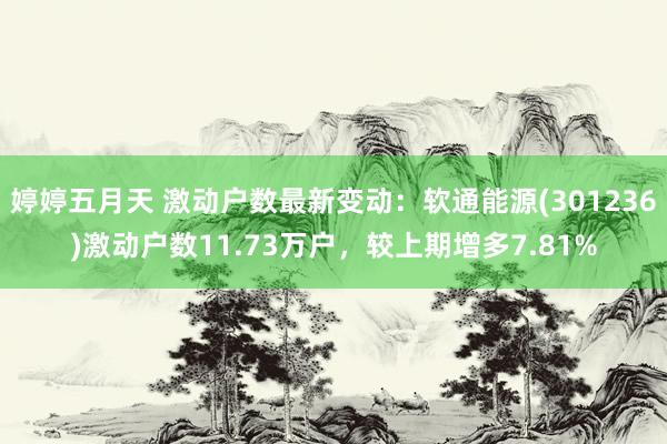 婷婷五月天 激动户数最新变动：软通能源(301236)激动户数11.73万户，较上期增多7.81%