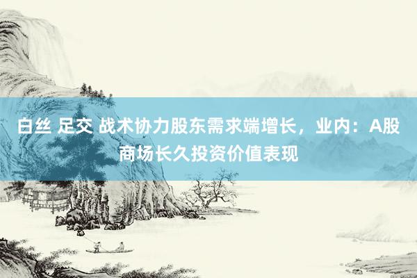 白丝 足交 战术协力股东需求端增长，业内：A股商场长久投资价值表现