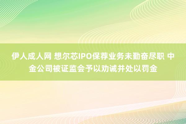 伊人成人网 想尔芯IPO保荐业务未勤奋尽职 中金公司被证监会予以劝诫并处以罚金