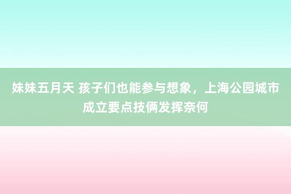 妹妹五月天 孩子们也能参与想象，上海公园城市成立要点技俩发挥奈何