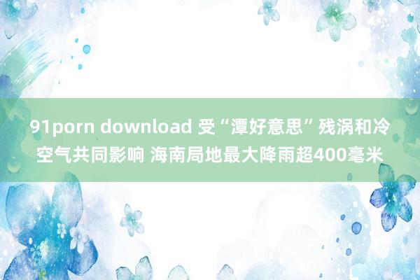 91porn download 受“潭好意思”残涡和冷空气共同影响 海南局地最大降雨超400毫米