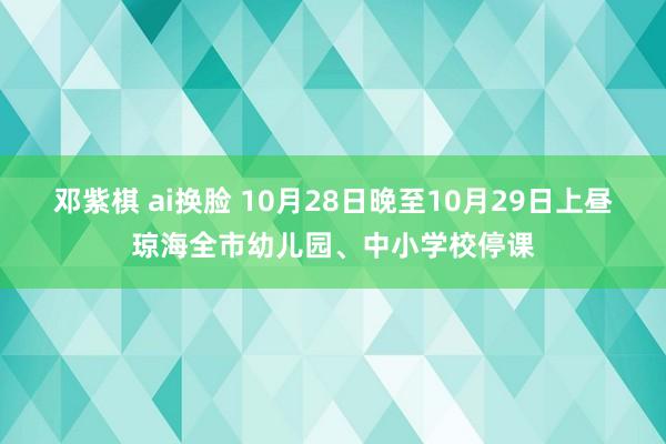 邓紫棋 ai换脸 10月28日晚至10月29日上昼琼海全市幼儿园、中小学校停课