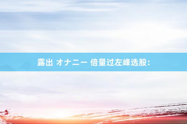 露出 オナニー 倍量过左峰选股：