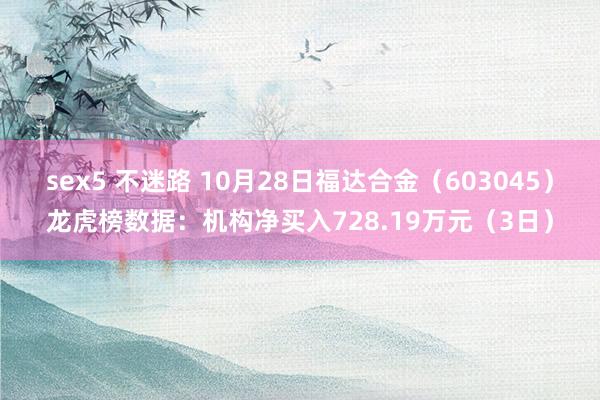 sex5 不迷路 10月28日福达合金（603045）龙虎榜数据：机构净买入728.19万元（3日）
