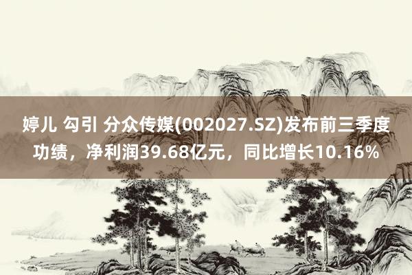 婷儿 勾引 分众传媒(002027.SZ)发布前三季度功绩，净利润39.68亿元，同比增长10.16%