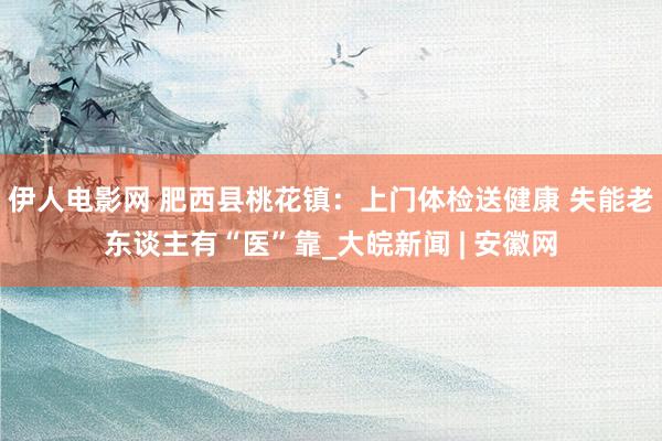 伊人电影网 肥西县桃花镇：上门体检送健康 失能老东谈主有“医”靠_大皖新闻 | 安徽网