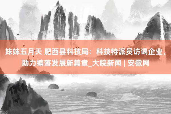 妹妹五月天 肥西县科技局：科技特派员访谒企业，助力编落发展新篇章_大皖新闻 | 安徽网