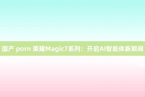国产 porn 荣耀Magic7系列：开启AI智能体新期间