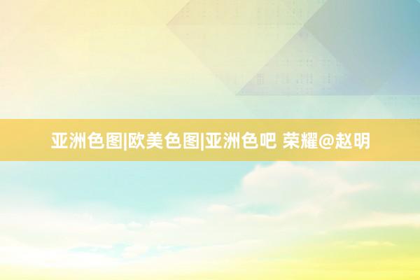 亚洲色图|欧美色图|亚洲色吧 荣耀@赵明