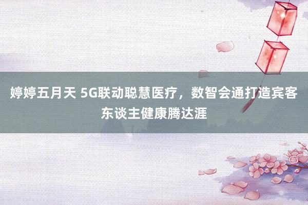 婷婷五月天 5G联动聪慧医疗，数智会通打造宾客东谈主健康腾达涯