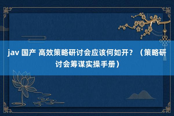 jav 国产 高效策略研讨会应该何如开？（策略研讨会筹谋实操手册）