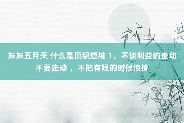 妹妹五月天 什么是顶级想维 1，不谈利益的走动不要走动 ，不把有限的时候浪掷