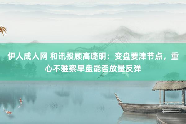 伊人成人网 和讯投顾高璐明：变盘要津节点，重心不雅察早盘能否放量反弹