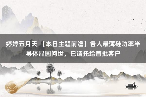 婷婷五月天 【本日主题前瞻】各人最薄硅功率半导体晶圆问世，已请托给首批客户