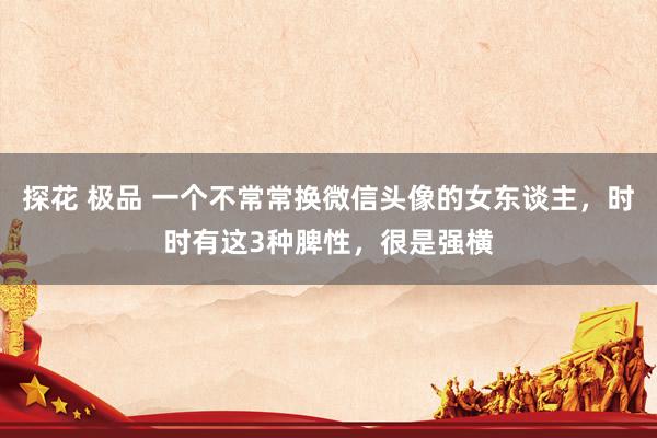 探花 极品 一个不常常换微信头像的女东谈主，时时有这3种脾性，很是强横