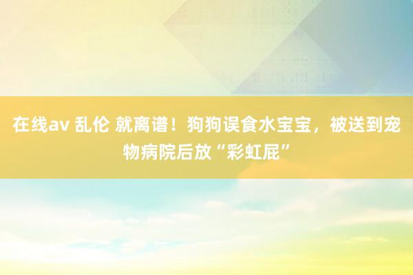 在线av 乱伦 就离谱！狗狗误食水宝宝，被送到宠物病院后放“彩虹屁”