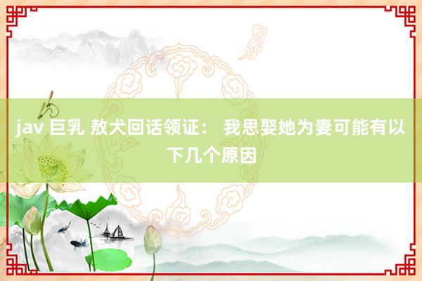 jav 巨乳 敖犬回话领证： 我思娶她为妻可能有以下几个原因