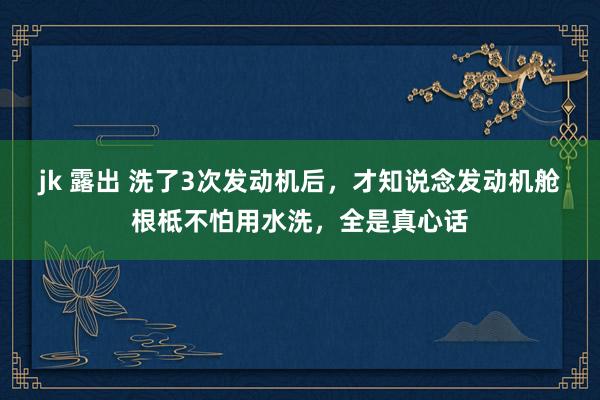 jk 露出 洗了3次发动机后，才知说念发动机舱根柢不怕用水洗，全是真心话