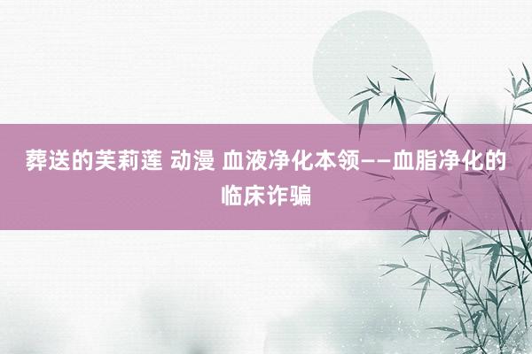 葬送的芙莉莲 动漫 血液净化本领——血脂净化的临床诈骗