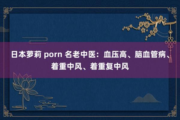 日本萝莉 porn 名老中医：血压高、脑血管病、着重中风、着重复中风