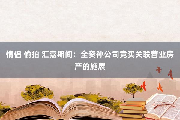 情侣 偷拍 汇嘉期间：全资孙公司竞买关联营业房产的施展