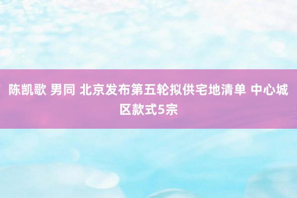陈凯歌 男同 北京发布第五轮拟供宅地清单 中心城区款式5宗