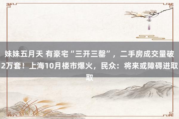妹妹五月天 有豪宅“三开三罄”，二手房成交量破2万套！上海10月楼市爆火，民众：将来或障碍进取
