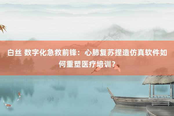 白丝 数字化急救前锋：心肺复苏捏造仿真软件如何重塑医疗培训？