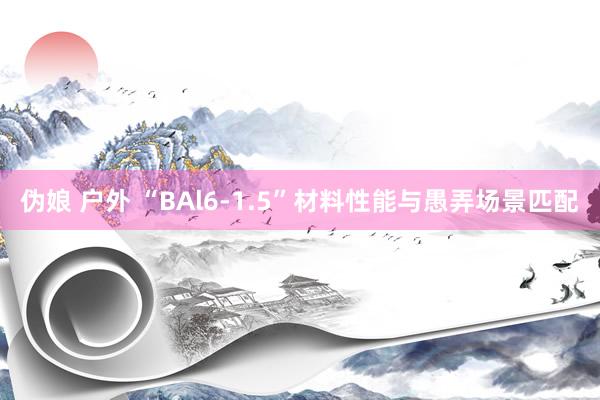 伪娘 户外 “BAl6-1.5”材料性能与愚弄场景匹配