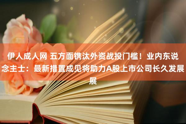 伊人成人网 五方面镌汰外资战投门槛！业内东说念主士：最新措置成见将助力A股上市公司长久发展