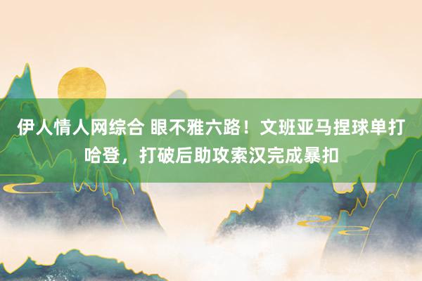 伊人情人网综合 眼不雅六路！文班亚马捏球单打哈登，打破后助攻索汉完成暴扣