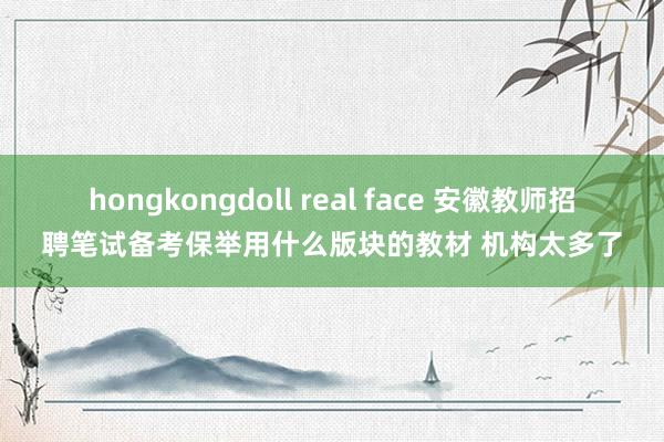 hongkongdoll real face 安徽教师招聘笔试备考保举用什么版块的教材 机构太多了