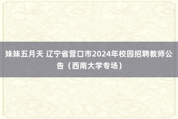 妹妹五月天 辽宁省营口市2024年校园招聘教师公告（西南大学专场）