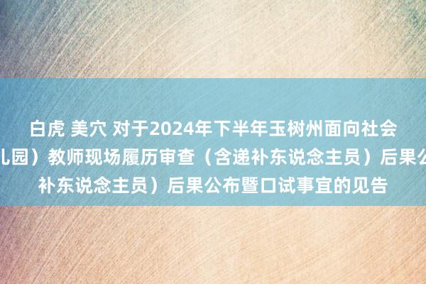 白虎 美穴 对于2024年下半年玉树州面向社会公开招聘中小学（幼儿园）教师现场履历审查（含递补东说念主员）后果公布暨口试事宜的见告