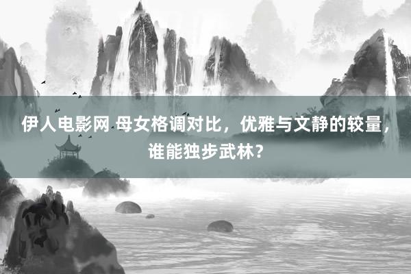 伊人电影网 母女格调对比，优雅与文静的较量，谁能独步武林？