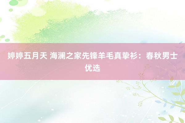 婷婷五月天 海澜之家先锋羊毛真挚衫：春秋男士优选