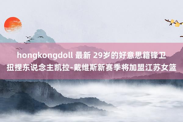 hongkongdoll 最新 29岁的好意思籍锋卫扭捏东说念主凯拉-戴维斯新赛季将加盟江苏女篮