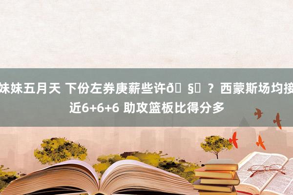 妹妹五月天 下份左券庚薪些许🧐？西蒙斯场均接近6+6+6 助攻篮板比得分多