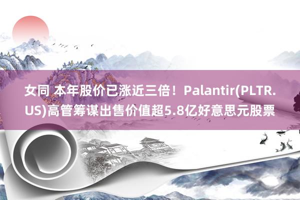 女同 本年股价已涨近三倍！Palantir(PLTR.US)高管筹谋出售价值超5.8亿好意思元股票
