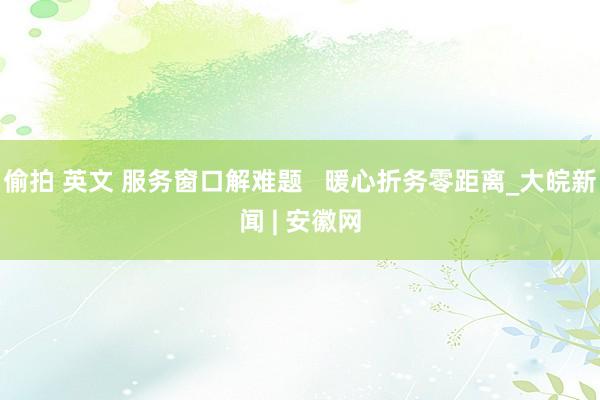 偷拍 英文 服务窗口解难题   暖心折务零距离_大皖新闻 | 安徽网