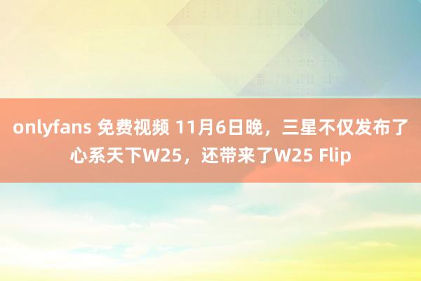 onlyfans 免费视频 11月6日晚，三星不仅发布了心系天下W25，还带来了W25 Flip