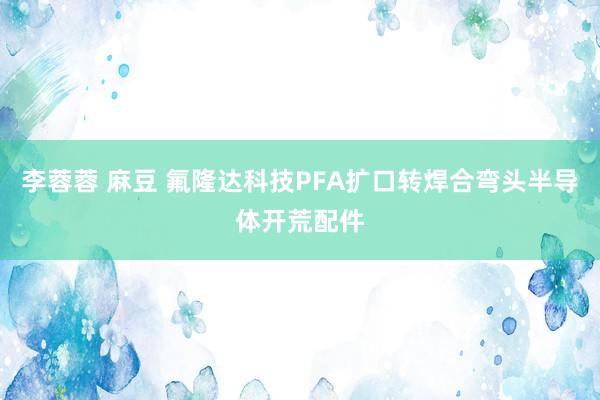 李蓉蓉 麻豆 氟隆达科技PFA扩口转焊合弯头半导体开荒配件