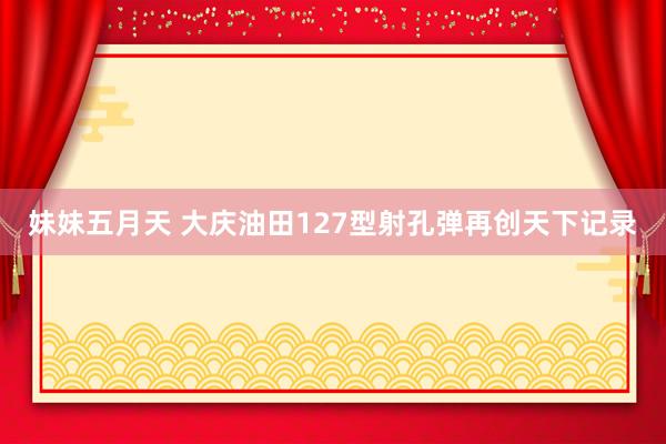 妹妹五月天 大庆油田127型射孔弹再创天下记录