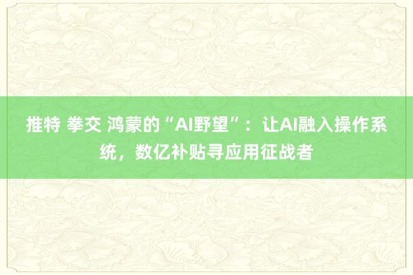 推特 拳交 鸿蒙的“AI野望”：让AI融入操作系统，数亿补贴寻应用征战者