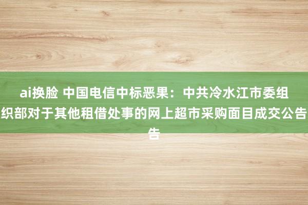 ai换脸 中国电信中标恶果：中共冷水江市委组织部对于其他租借处事的网上超市采购面目成交公告