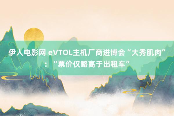 伊人电影网 eVTOL主机厂商进博会“大秀肌肉”：“票价仅略高于出租车”