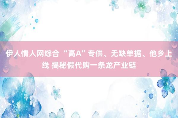 伊人情人网综合 “高A”专供、无缺单据、他乡上线 揭秘假代购一条龙产业链