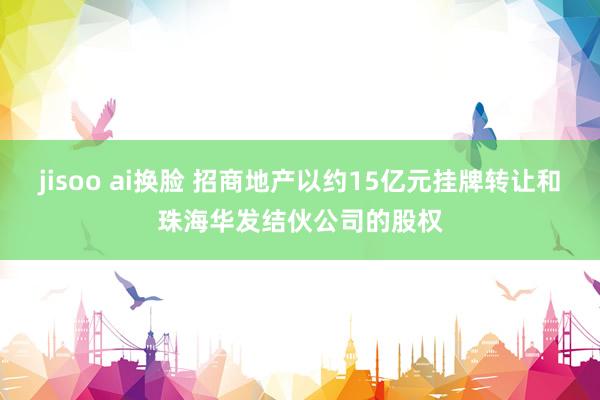 jisoo ai换脸 招商地产以约15亿元挂牌转让和珠海华发结伙公司的股权