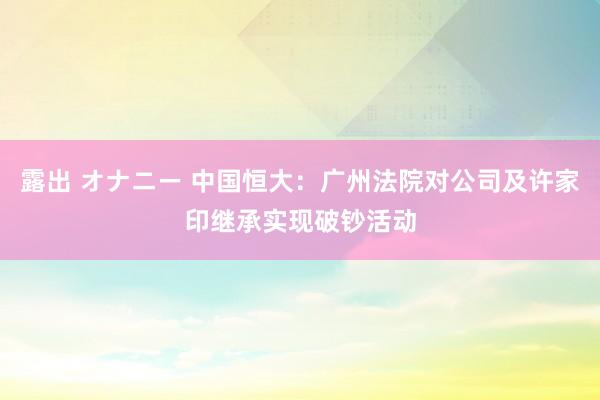 露出 オナニー 中国恒大：广州法院对公司及许家印继承实现破钞活动